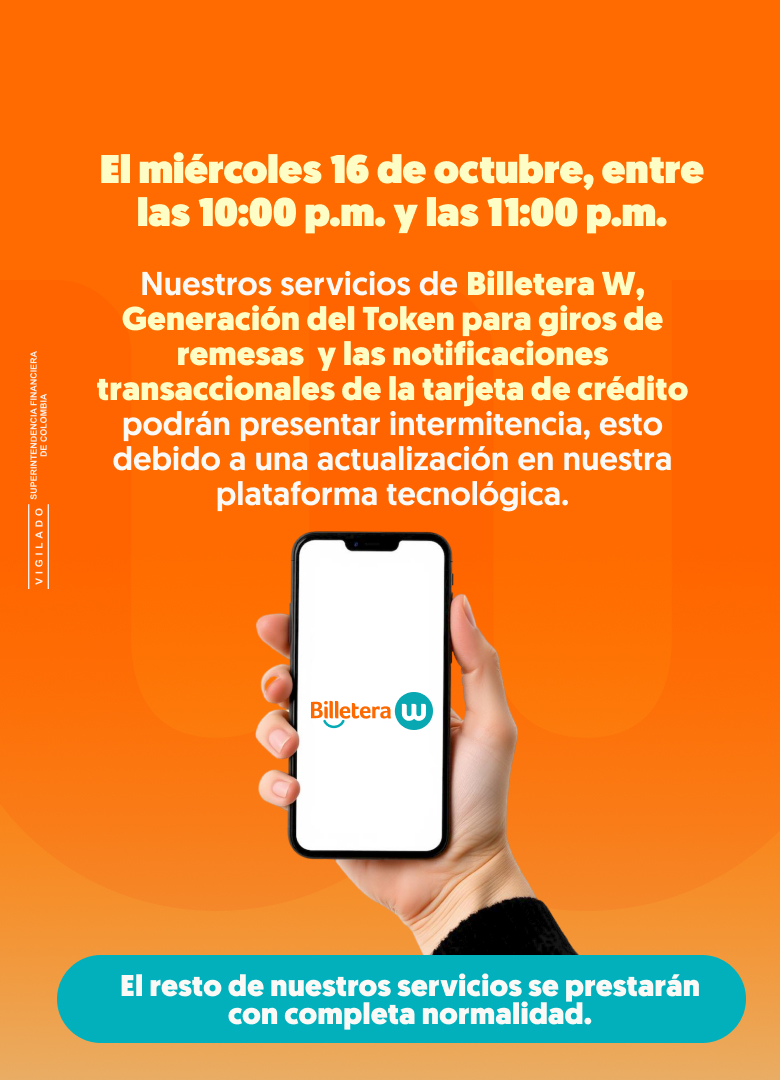 EL miércoles 16 de octubre, entre las 10:00 p.m. y las 11:00 p.m. Nuestros servicios de Billetera W, Generación de Token para giros de remesas y las notificaciones transaccionales de la tarjeta de crédito podrán presentar intermitencia, esto debido a una actualización en nuestra plataforma tecnológica. El resto de nuestros servicios se prestarán con completa normalidad.