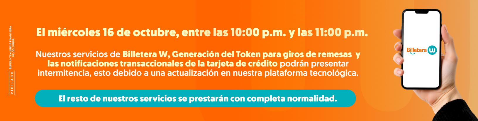 EL miércoles 16 de octubre, entre las 10:00 p.m. y las 11:00 p.m. Nuestros servicios de Billetera W, Generación de Token para giros de remesas y las notificaciones transaccionales de la tarjeta de crédito podrán presentar intermitencia, esto debido a una actualización en nuestra plataforma tecnológica. El resto de nuestros servicios se prestarán con completa normalidad.