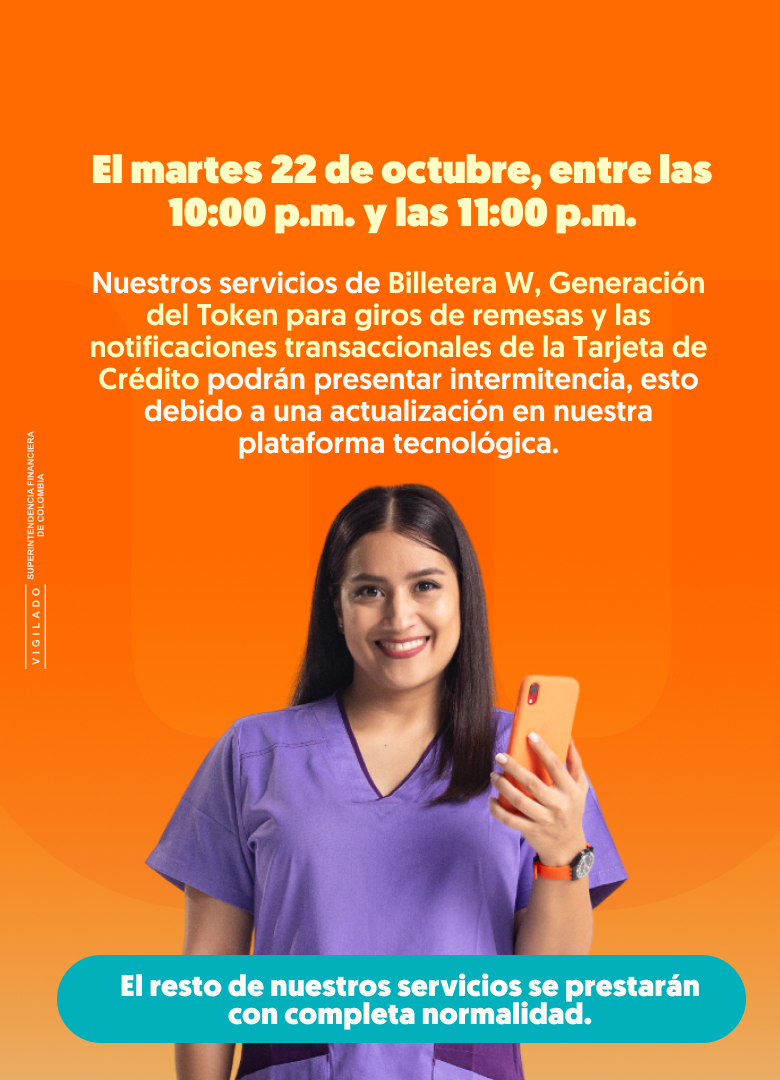 El martes 22 de octubre, entre las 10:00 a.m. y las 11:00 p.m. Nuestros servicios de Billetera W, Generación del Token para giros de remesas y las notificaciones transaccionales de la Tarjeta de Crédito podrán presentar intermitencia, esto debido a una actualización en nuestra plataforma tecnológica. El resto de nuestros servicios se prestarán con completa normalidad.