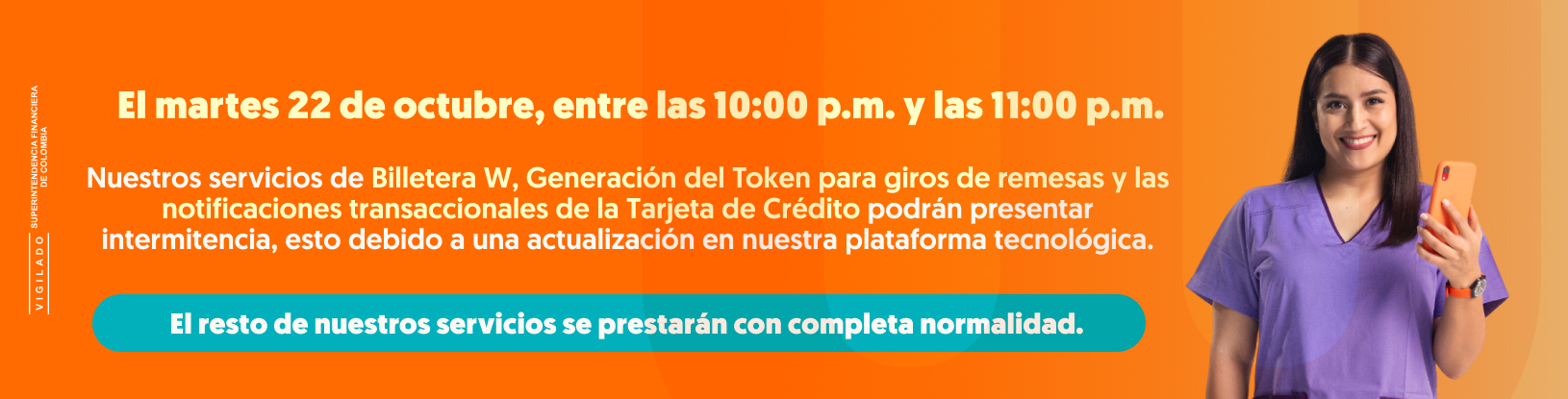 El martes 22 de octubre, entre las 10:00 a.m. y las 11:00 p.m. Nuestros servicios de Billetera W, Generación del Token para giros de remesas y las notificaciones transaccionales de la Tarjeta de Crédito podrán presentar intermitencia, esto debido a una actualización en nuestra plataforma tecnológica. El resto de nuestros servicios se prestarán con completa normalidad.