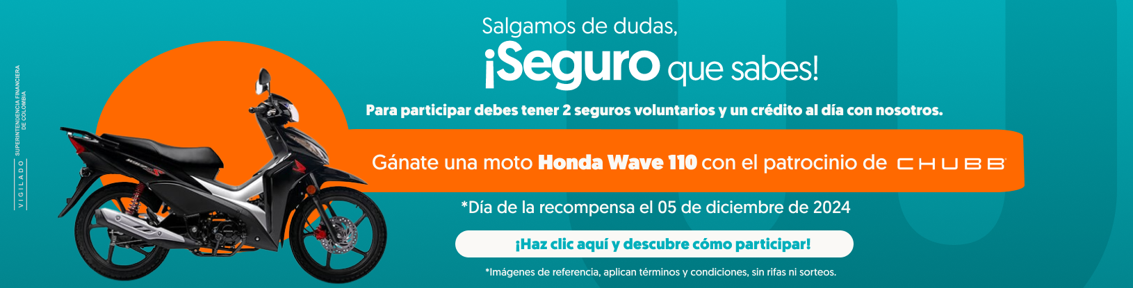 Salgamos de dudas, ¡Seguro que sabes! Para participar debes tener 2 seguros voluntarios y un crédito al día con nosotros. Gánate una moto Honda Wave 110 con el patrocinio de CHUBB. Día de la recompensa el 05 de diciembre de 2024 ¡Haz clic y conoce cómo participar! Imágenes de referencia, aplican términos y condiciones, sin rifas ni sorteos. Vigilado Superintendencia Financiera de Colombia