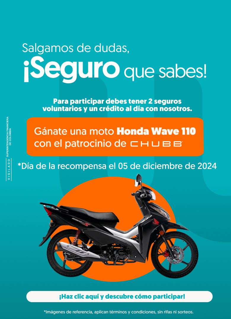 Salgamos de dudas, ¡Seguro que sabes! Para participar debes tener 2 seguros voluntarios y un crédito al día con nosotros. Gánate una moto Honda Wave 110 con el patrocinio de CHUBB. Día de la recompensa el 05 de diciembre de 2024 ¡Haz clic y conoce cómo participar! Imágenes de referencia, aplican términos y condiciones, sin rifas ni sorteos. Vigilado Superintendencia Financiera de Colombia