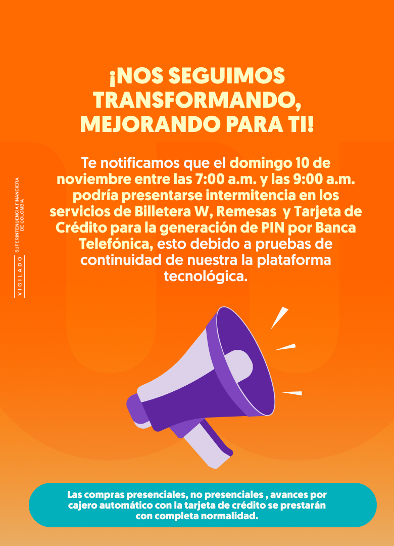 ¡NOS SEGUIMOS TRANSFORMANDO, MEJORANDO PARA TI! Te notificamos que el domingo 10 de noviembre entre las 7:00 a.m. y las 9:00 a.m. podría presentarse intermitencia en los servicios de Billetera W, Remesas  y tarjeta de crédito para la generación de PIN por Banca Telefónica, esto debido a pruebas de continuidad de nuestra la plataforma tecnológica. Las compras presenciales, no presenciales , avances por cajero automático con la tarjeta de crédito se prestarán con completa normalidad. Nos disculpamos por los inconvenientes que esto pueda ocasionarte. Agradecemos tu compresión.