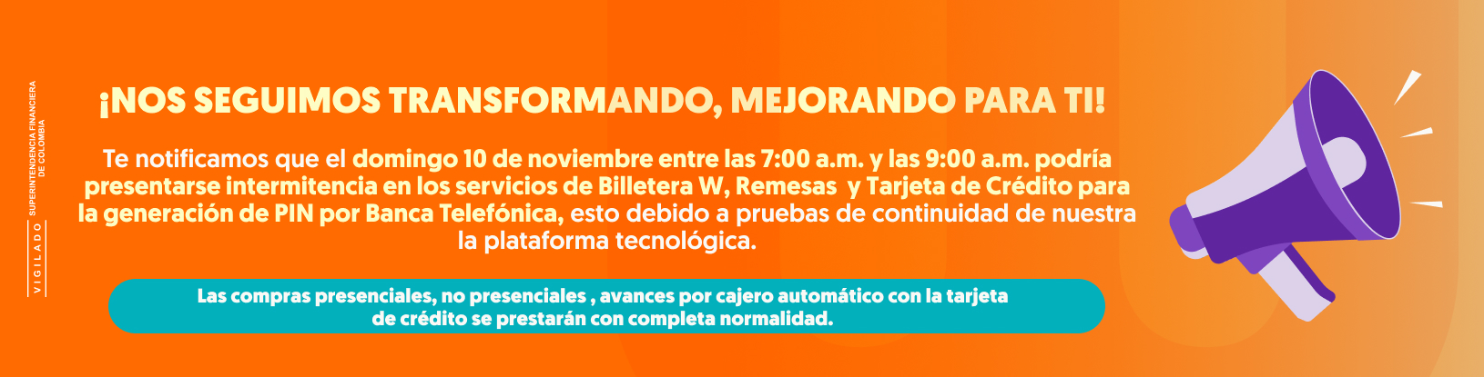 ¡NOS SEGUIMOS TRANSFORMANDO, MEJORANDO PARA TI! Te notificamos que el domingo 10 de noviembre entre las 7:00 a.m. y las 9:00 a.m. podría presentarse intermitencia en los servicios de Billetera W, Remesas  y tarjeta de crédito para la generación de PIN por Banca Telefónica, esto debido a pruebas de continuidad de nuestra la plataforma tecnológica. Las compras presenciales, no presenciales , avances por cajero automático con la tarjeta de crédito se prestarán con completa normalidad. Nos disculpamos por los inconvenientes que esto pueda ocasionarte. Agradecemos tu compresión.