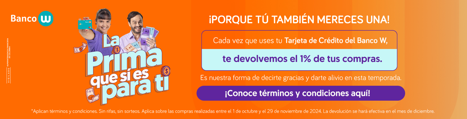 La prima que si es para ti. ¡Porque tú también mereces una! Cada vez que uses tu Tarjeta de Crédito del Banco W, te devolvemos el 1% de tus compras. Es nuestra forma de decirte gracias y darte alivio en esta temporada. ¡Conoce términos y condiciones aquí! ¿Aplican términos y condiciones. Sin rifas ni sorteos. Aplica sobre las compras realizadas entre el 1 de octubre y el 29 de noviembre de 2024. La devolución se hará efectiva en el mes de diciembre.