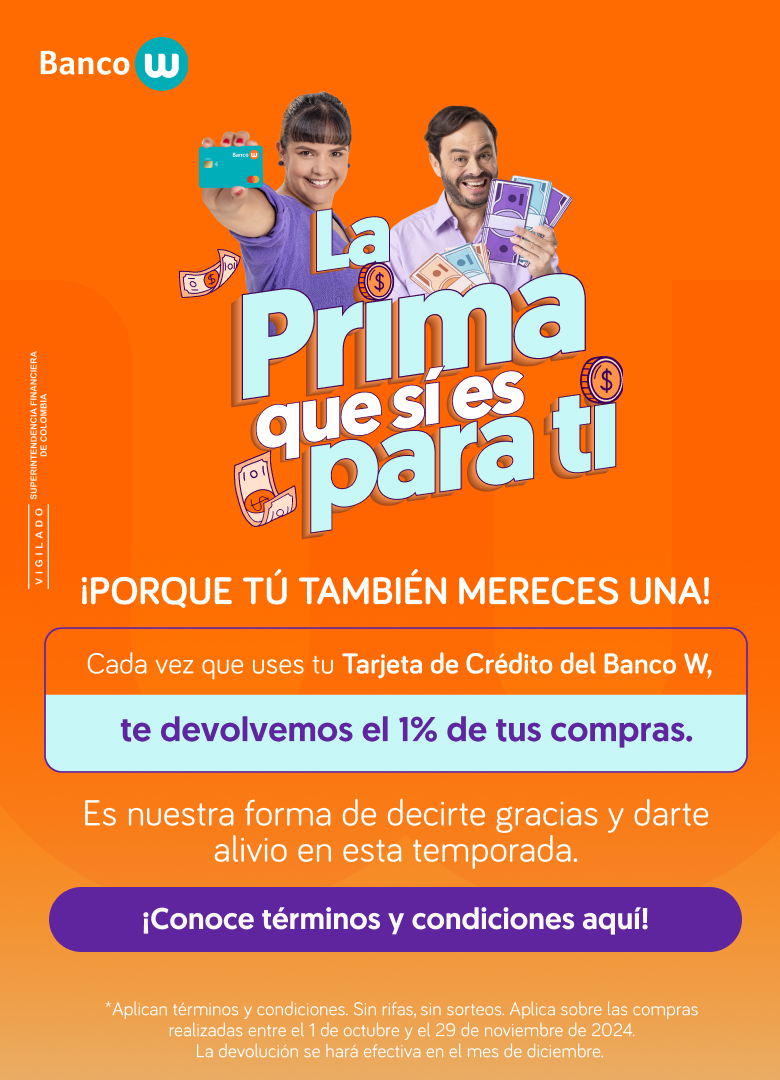 La prima que si es para ti. ¡Porque tú también mereces una! Cada vez que uses tu Tarjeta de Crédito del Banco W, te devolvemos el 1% de tus compras. Es nuestra forma de decirte gracias y darte alivio en esta temporada. ¡Conoce términos y condiciones aquí! ¿Aplican términos y condiciones. Sin rifas ni sorteos. Aplica sobre las compras realizadas entre el 1 de octubre y el 29 de noviembre de 2024. La devolución se hará efectiva en el mes de diciembre.